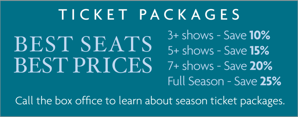 Ticket Packages: 3+ shows—Save 10%; 5+ show—Save 15%; 7+ shows—Save 20%; Full Season—Save 25%. Call the box office to learn about season ticket packages.