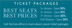 Ticket Packages: 3+ shows—Save 10%; 5+ show—Save 15%; 7+ shows—Save 20%; Full Season—Save 25%. Call the box office to learn about season ticket packages.